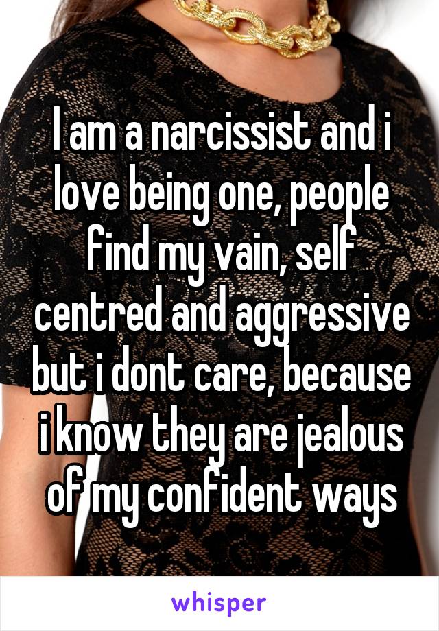 I am a narcissist and i love being one, people find my vain, self centred and aggressive but i dont care, because i know they are jealous of my confident ways