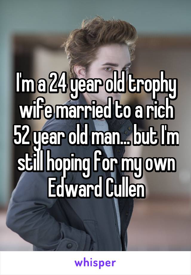 I'm a 24 year old trophy wife married to a rich 52 year old man... but I'm still hoping for my own Edward Cullen