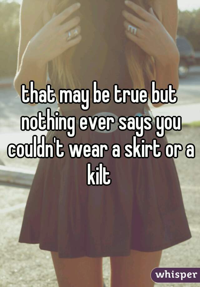 that may be true but nothing ever says you couldn't wear a skirt or a kilt 