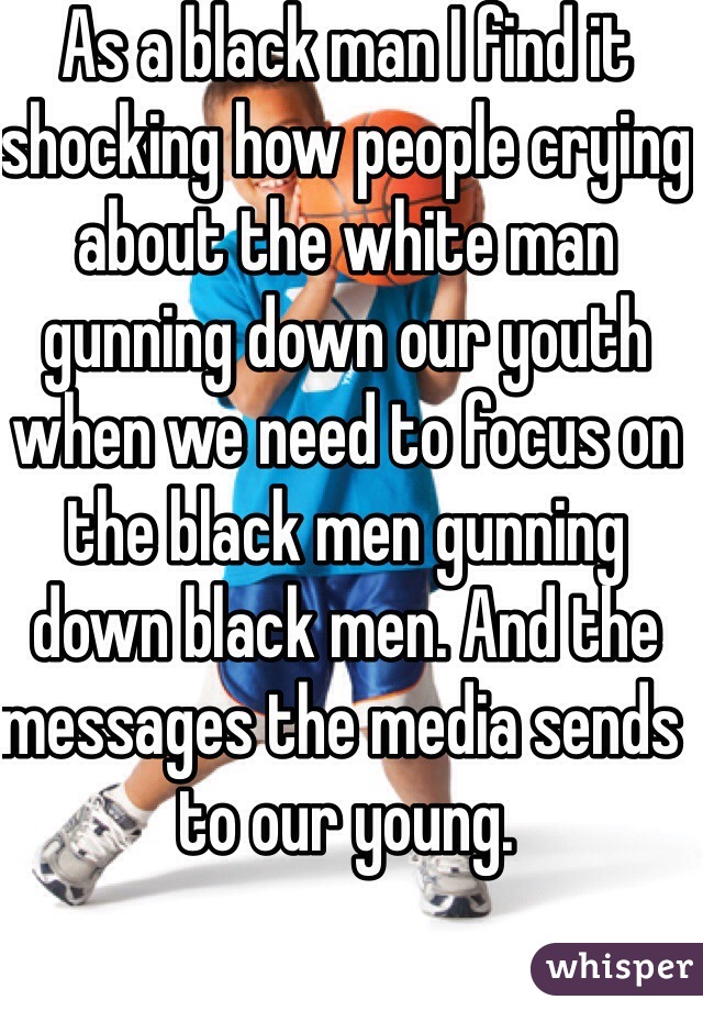 As a black man I find it shocking how people crying about the white man gunning down our youth when we need to focus on the black men gunning down black men. And the messages the media sends to our young. 