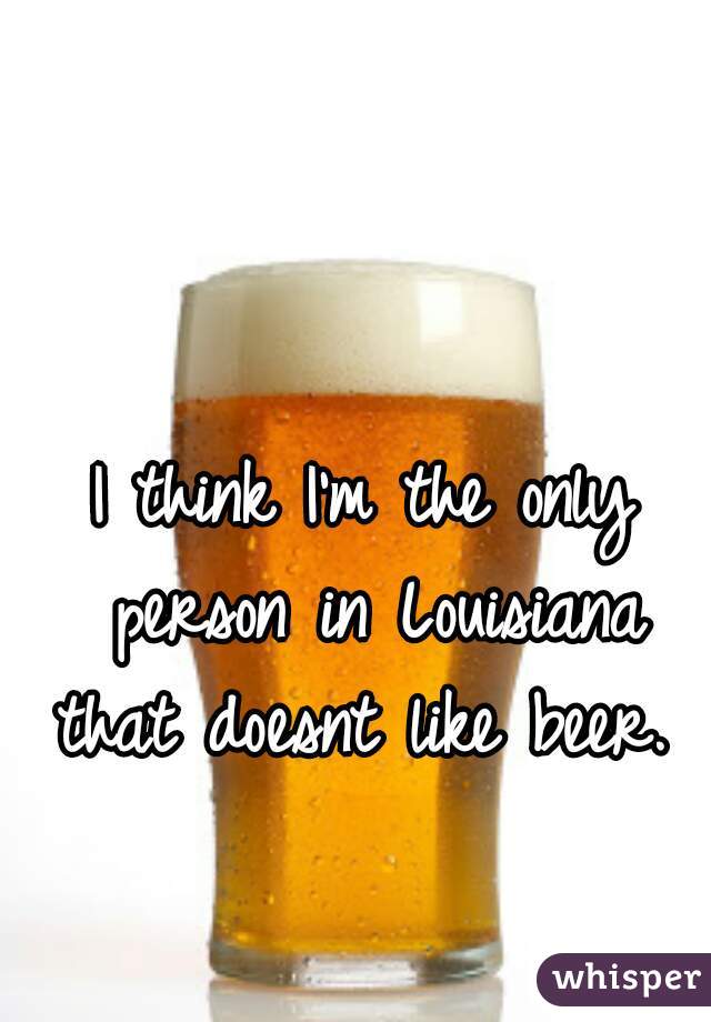 I think I'm the only person in Louisiana that doesnt like beer. 