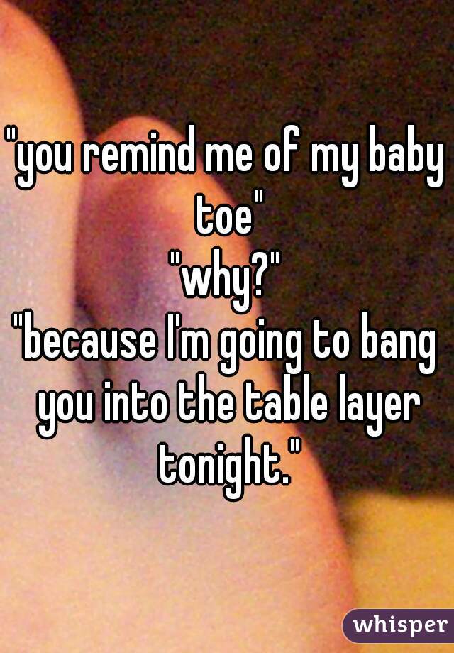 "you remind me of my baby toe"
"why?"
"because I'm going to bang you into the table layer tonight."