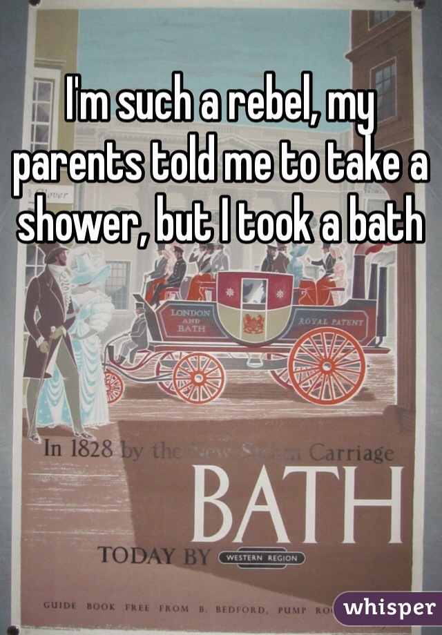 I'm such a rebel, my parents told me to take a shower, but I took a bath