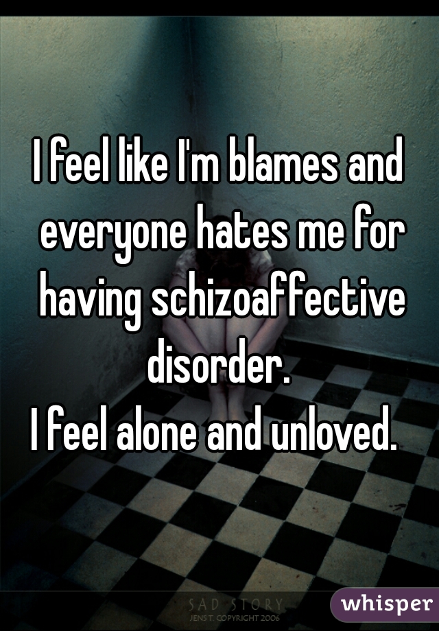 I feel like I'm blames and everyone hates me for having schizoaffective disorder. 
I feel alone and unloved. 
 