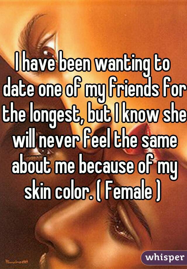 I have been wanting to date one of my friends for the longest, but I know she will never feel the same about me because of my skin color. ( Female ) 