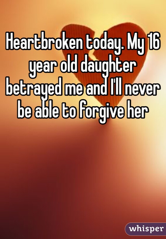 Heartbroken today. My 16 year old daughter betrayed me and I'll never be able to forgive her