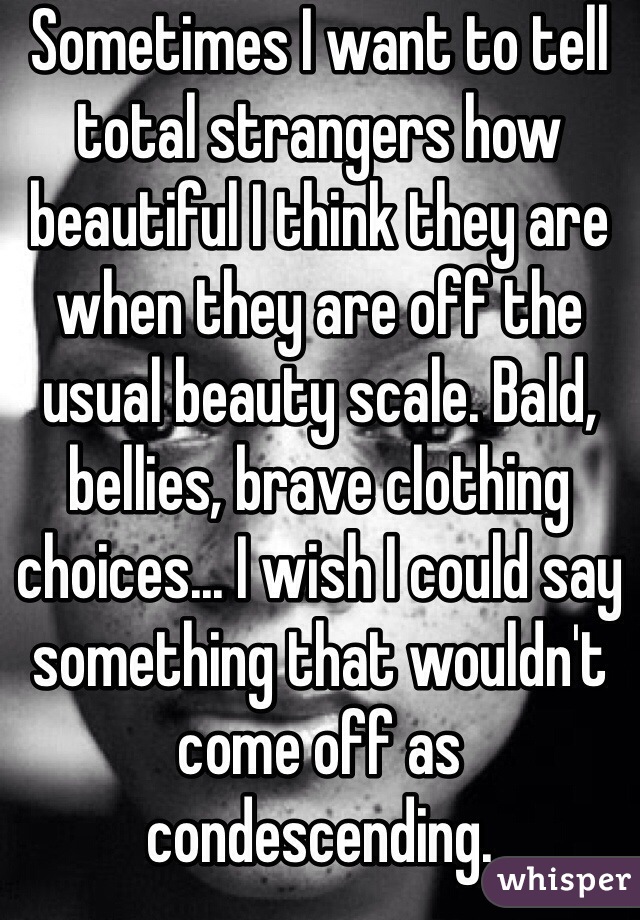 Sometimes I want to tell total strangers how beautiful I think they are when they are off the usual beauty scale. Bald, bellies, brave clothing choices... I wish I could say something that wouldn't come off as condescending. 
