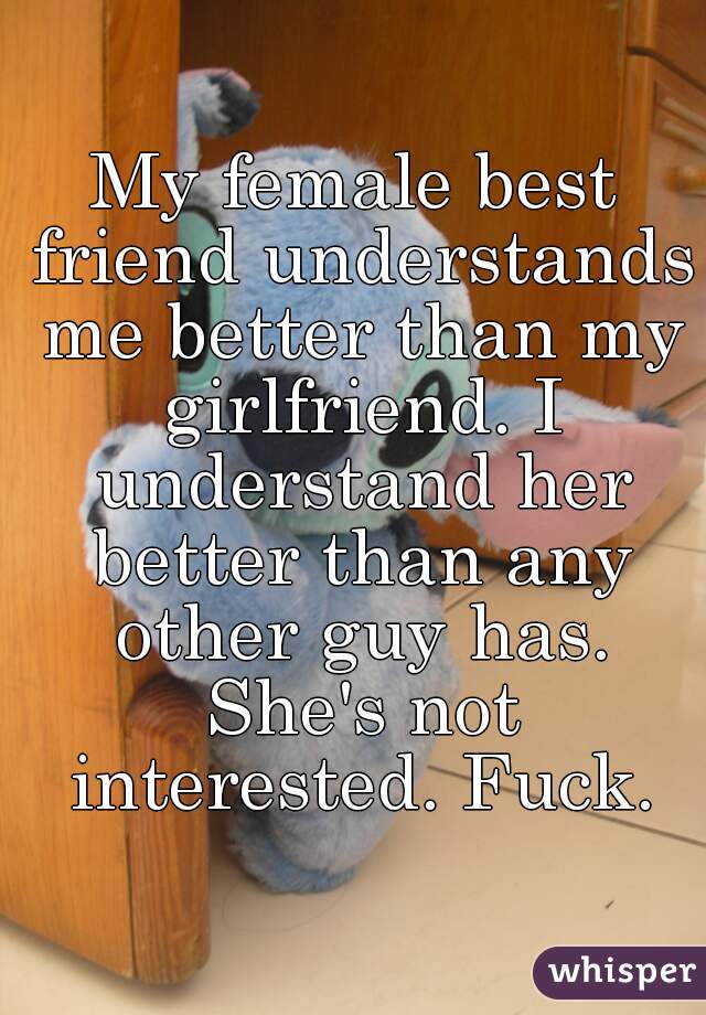 My female best friend understands me better than my girlfriend. I understand her better than any other guy has. She's not interested. Fuck.