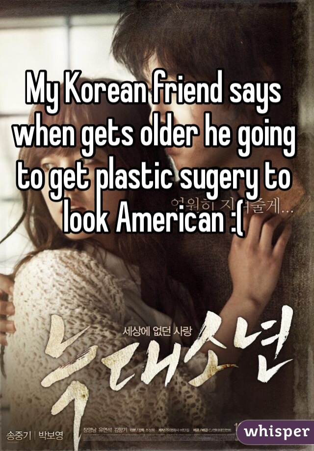 My Korean friend says when gets older he going to get plastic sugery to look American :(
