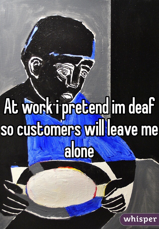 At work i pretend im deaf so customers will leave me alone