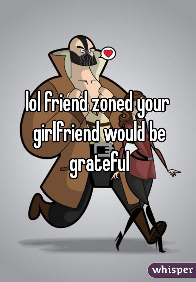 lol friend zoned your girlfriend would be grateful