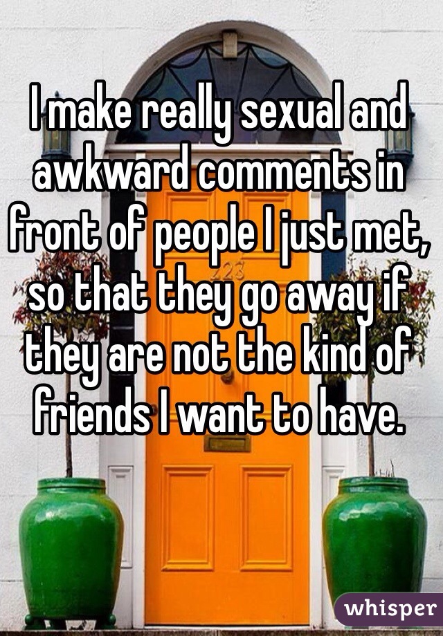 I make really sexual and awkward comments in front of people I just met, so that they go away if they are not the kind of friends I want to have. 