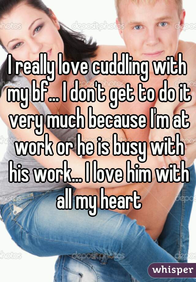 I really love cuddling with my bf... I don't get to do it very much because I'm at work or he is busy with his work... I love him with all my heart