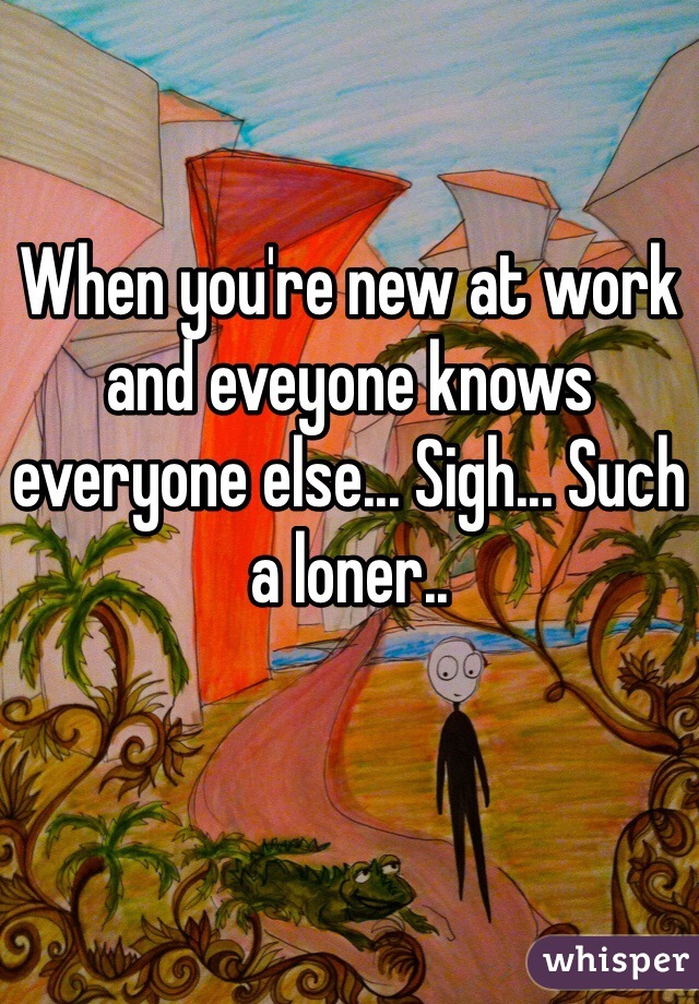 When you're new at work and eveyone knows everyone else... Sigh... Such a loner.. 