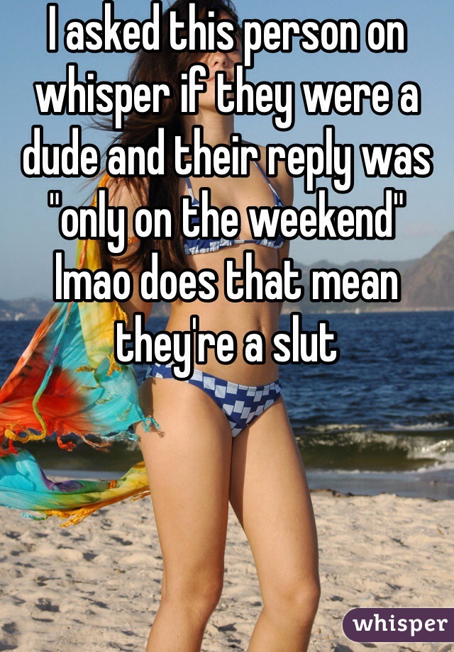 I asked this person on whisper if they were a dude and their reply was "only on the weekend" lmao does that mean they're a slut
