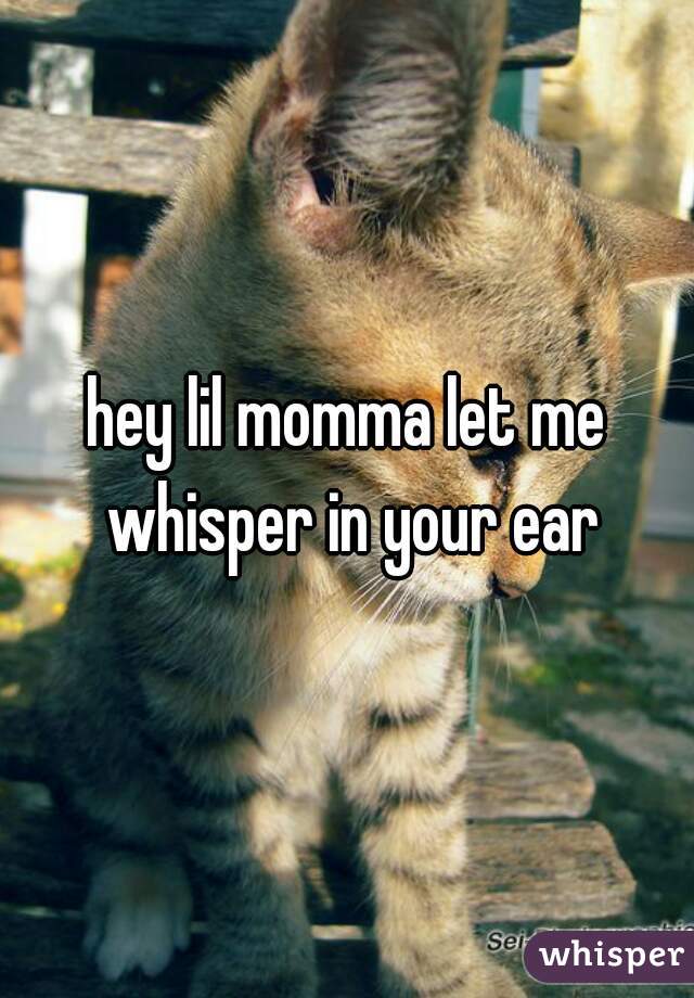 hey lil momma let me whisper in your ear