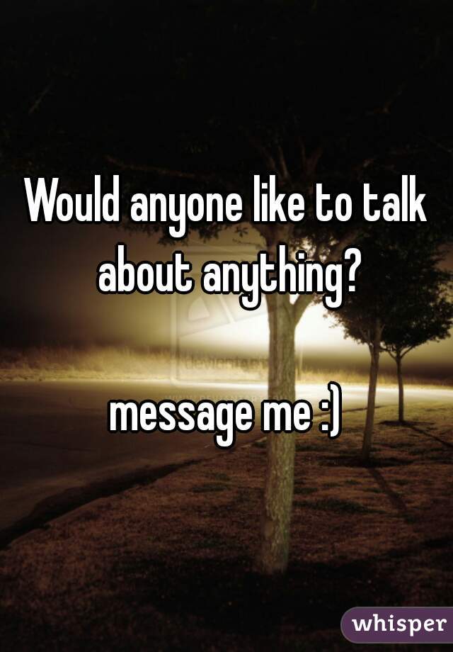 Would anyone like to talk about anything?
   
message me :)