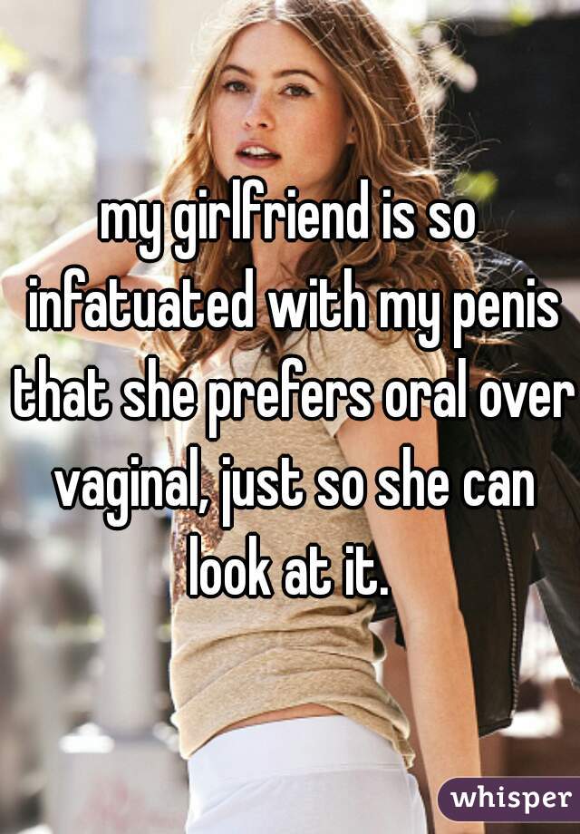 my girlfriend is so infatuated with my penis that she prefers oral over vaginal, just so she can look at it. 