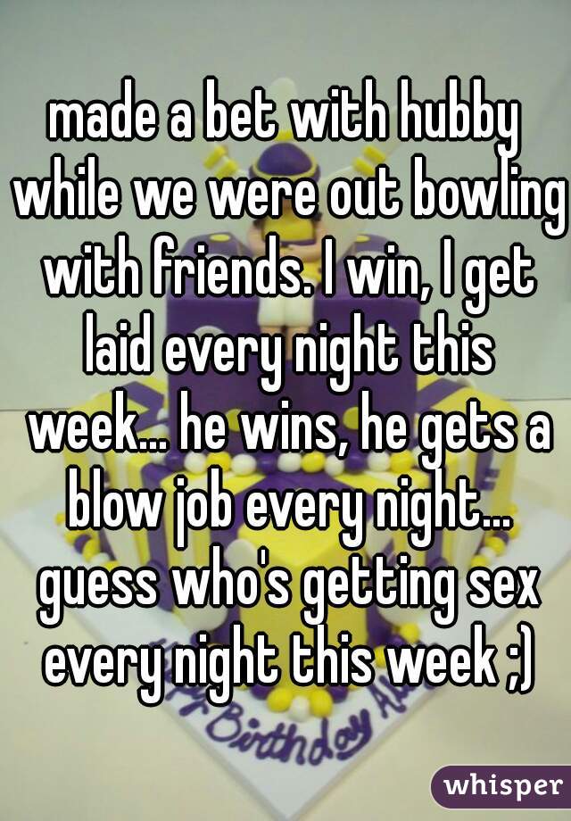 made a bet with hubby while we were out bowling with friends. I win, I get laid every night this week... he wins, he gets a blow job every night... guess who's getting sex every night this week ;)