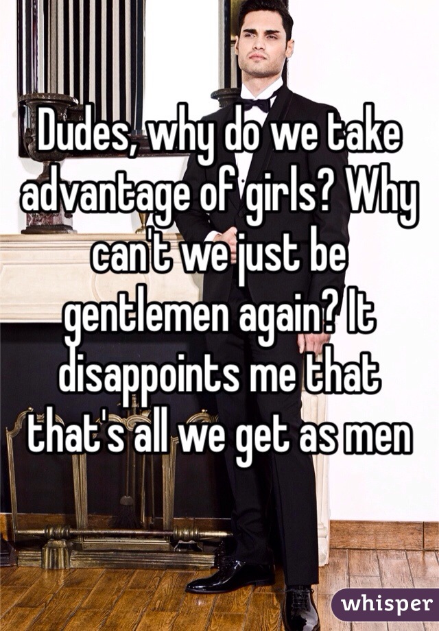 Dudes, why do we take advantage of girls? Why can't we just be gentlemen again? It disappoints me that that's all we get as men