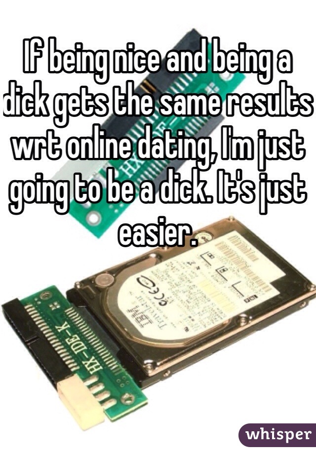 If being nice and being a dick gets the same results wrt online dating, I'm just going to be a dick. It's just easier.