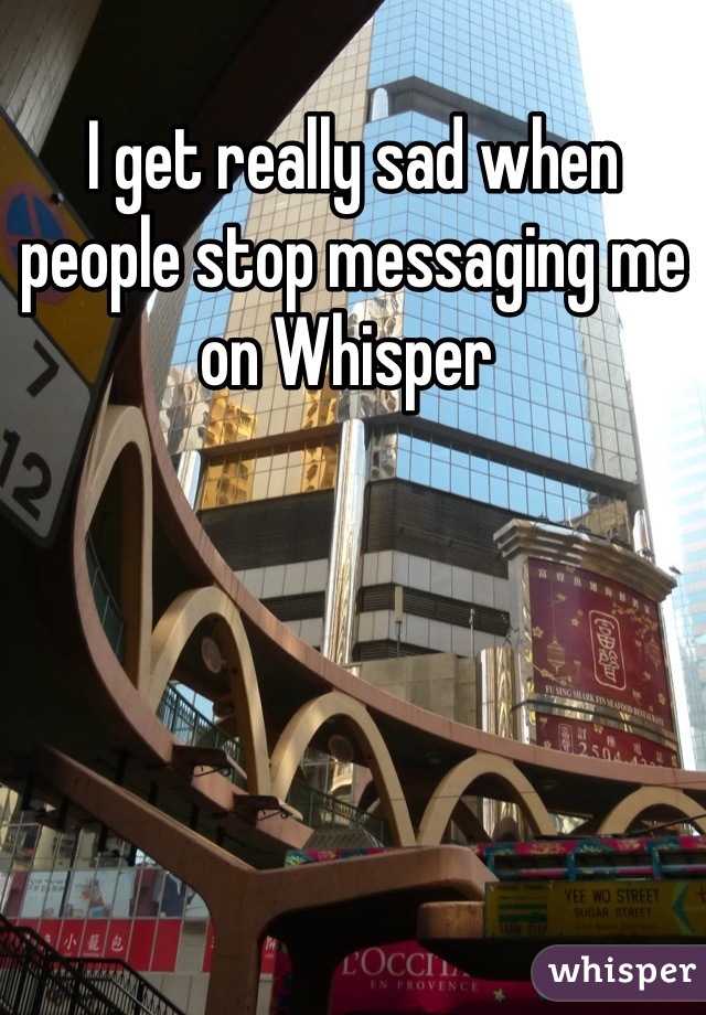 I get really sad when people stop messaging me on Whisper 