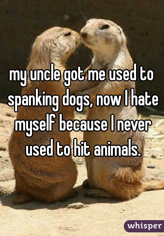 my uncle got me used to spanking dogs, now I hate myself because I never used to hit animals.