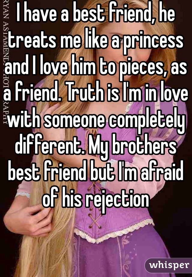 I have a best friend, he treats me like a princess and I love him to pieces, as a friend. Truth is I'm in love with someone completely different. My brothers best friend but I'm afraid of his rejection