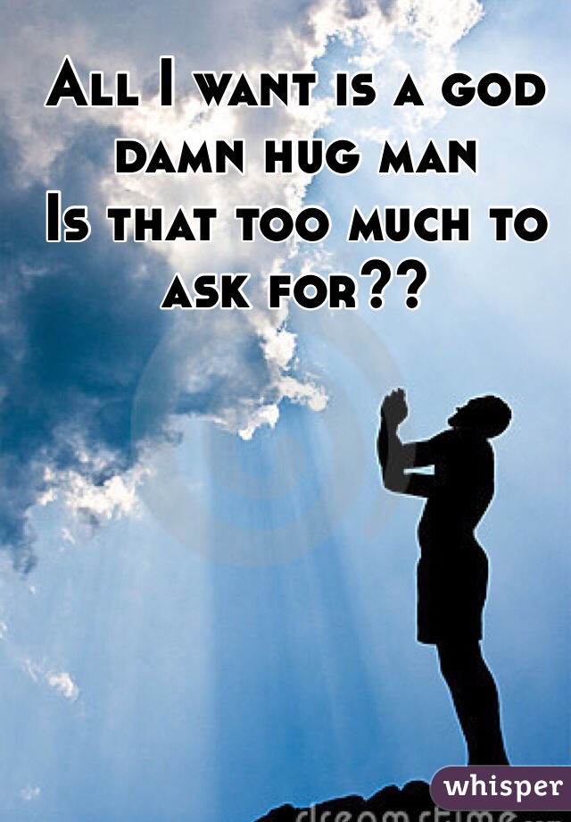 All I want is a god damn hug man 
Is that too much to ask for??