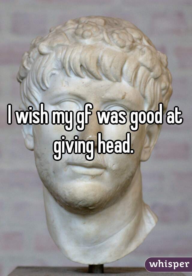 I wish my gf was good at giving head.  