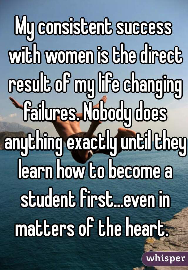 My consistent success with women is the direct result of my life changing failures. Nobody does anything exactly until they learn how to become a student first...even in matters of the heart.  
