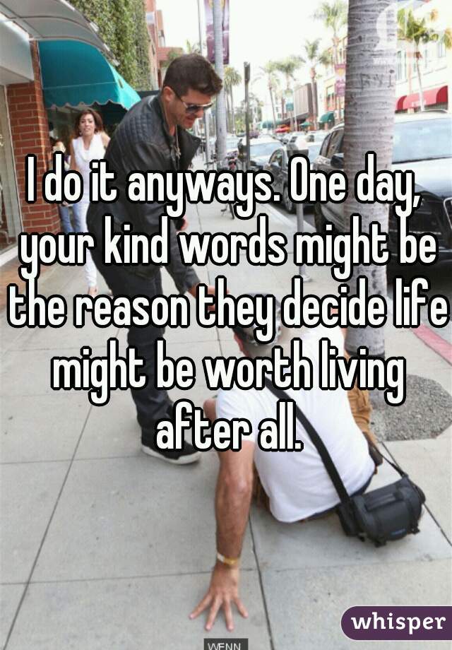 I do it anyways. One day, your kind words might be the reason they decide life might be worth living after all.
