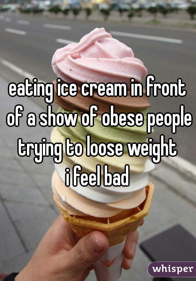 eating ice cream in front of a show of obese people trying to loose weight 
i feel bad