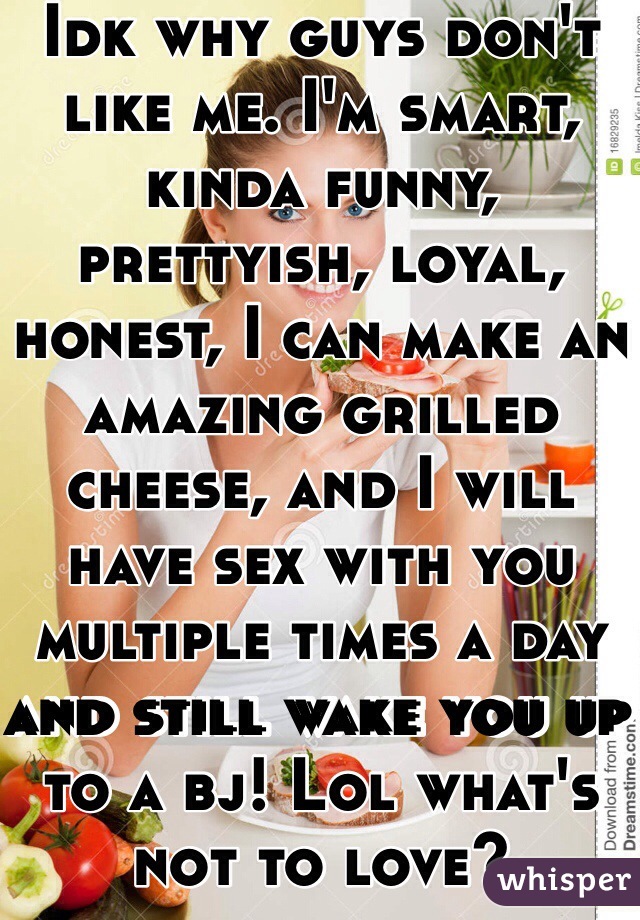 Idk why guys don't like me. I'm smart, kinda funny, prettyish, loyal, honest, I can make an amazing grilled cheese, and I will have sex with you multiple times a day and still wake you up to a bj! Lol what's not to love?