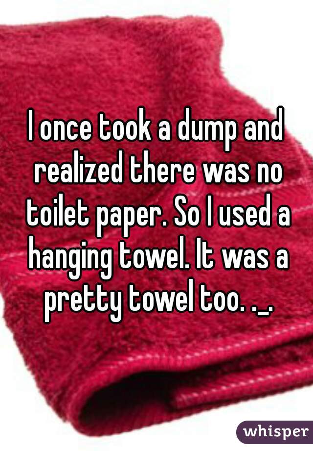 I once took a dump and realized there was no toilet paper. So I used a hanging towel. It was a pretty towel too. ._.