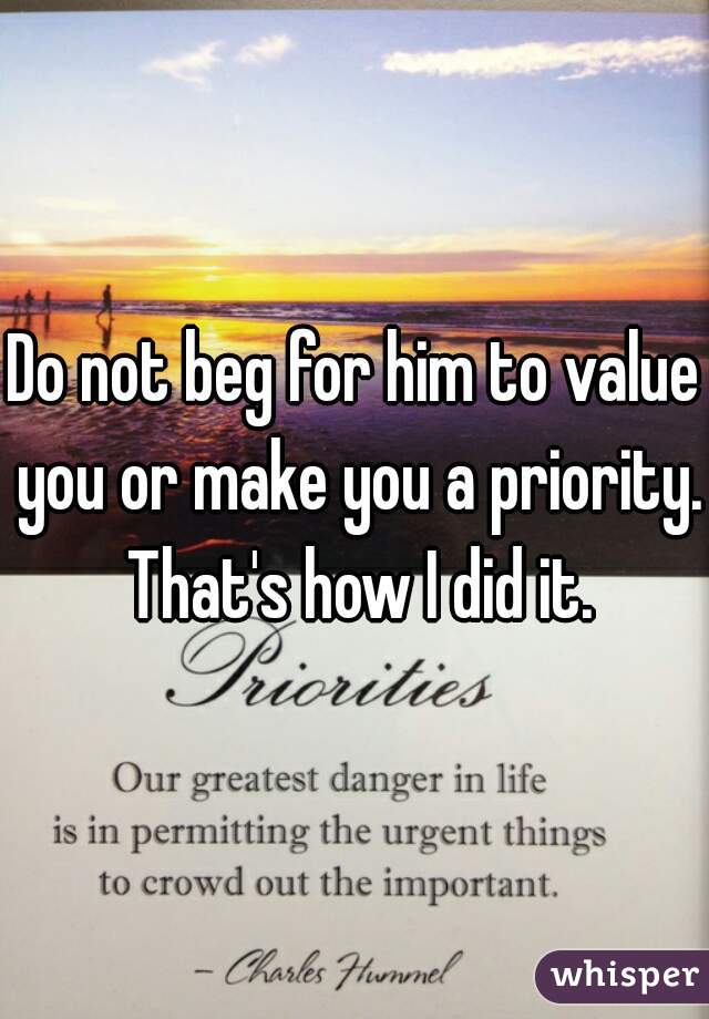 Do not beg for him to value you or make you a priority. That's how I did it.