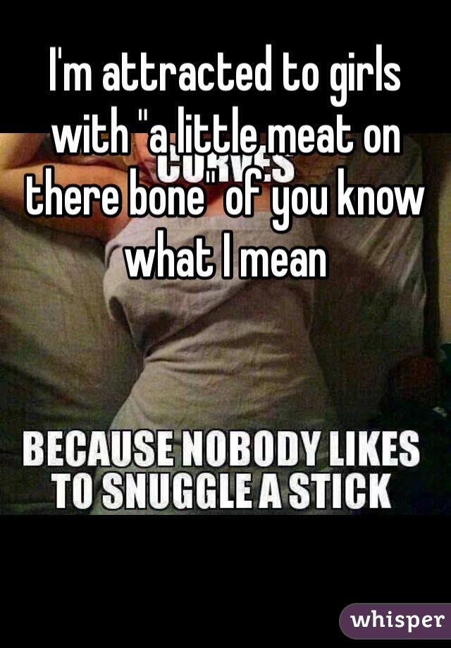 I'm attracted to girls with "a little meat on there bone" of you know what I mean