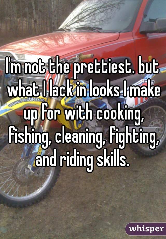I'm not the prettiest. but what I lack in looks I make up for with cooking, fishing, cleaning, fighting, and riding skills. 