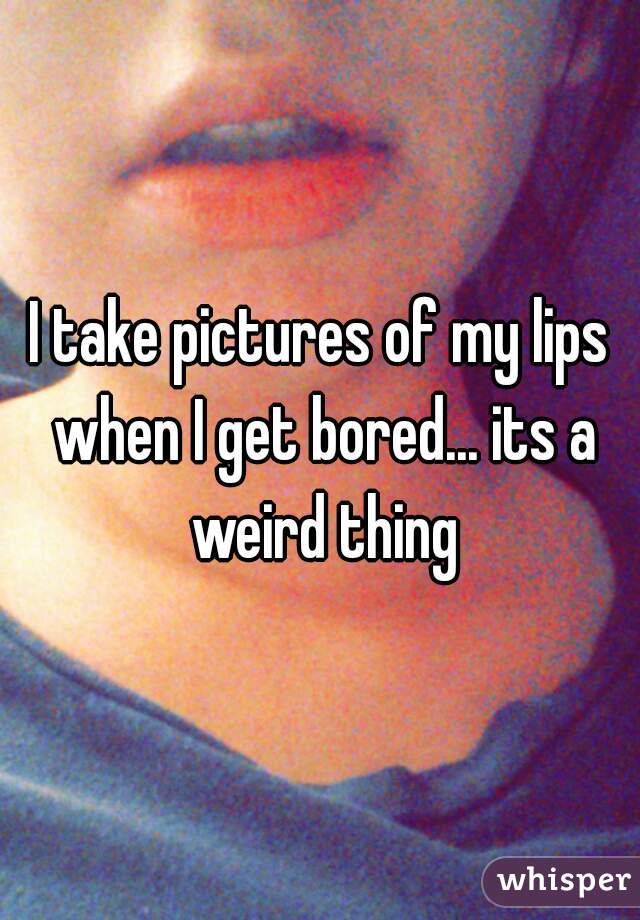 I take pictures of my lips when I get bored... its a weird thing