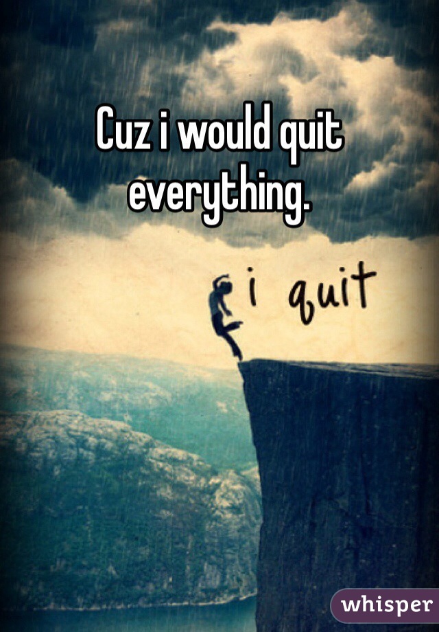 Cuz i would quit everything.