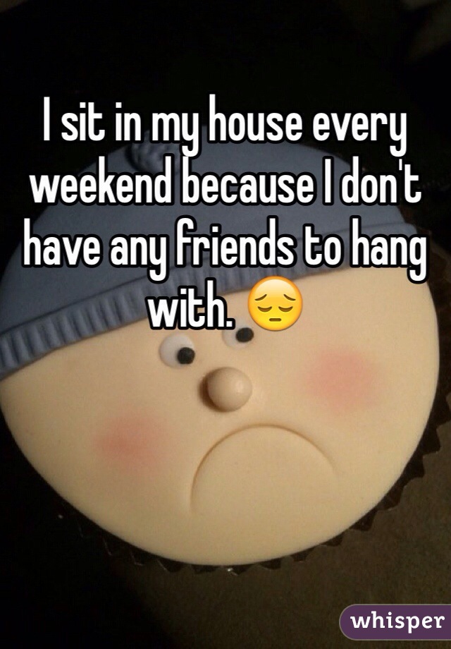I sit in my house every weekend because I don't have any friends to hang with. 😔