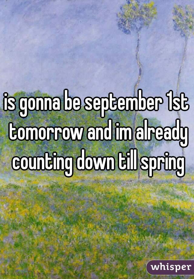 is gonna be september 1st tomorrow and im already counting down till spring
