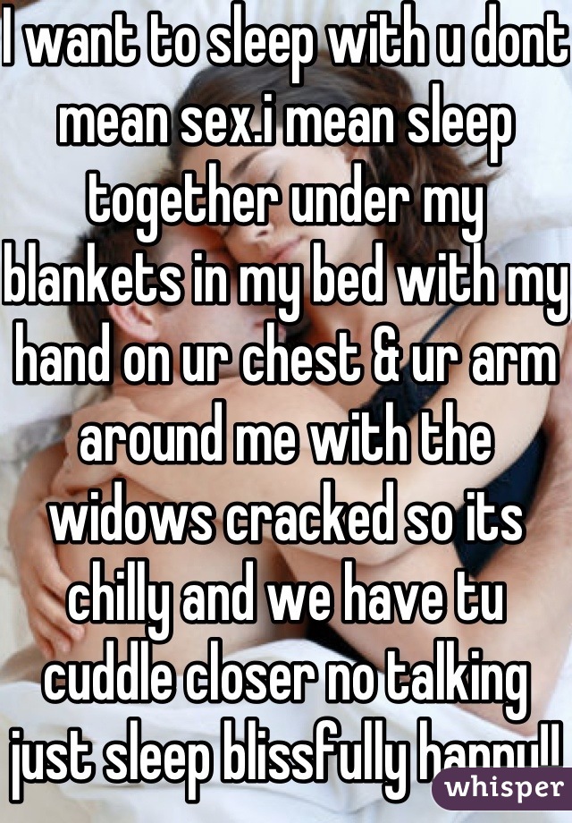 I want to sleep with u dont mean sex.i mean sleep together under my blankets in my bed with my hand on ur chest & ur arm around me with the widows cracked so its chilly and we have tu cuddle closer no talking just sleep blissfully happy!!