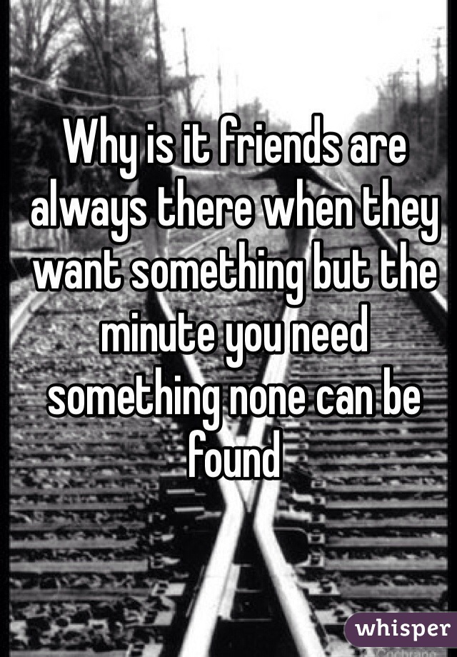 Why is it friends are always there when they want something but the minute you need something none can be found
