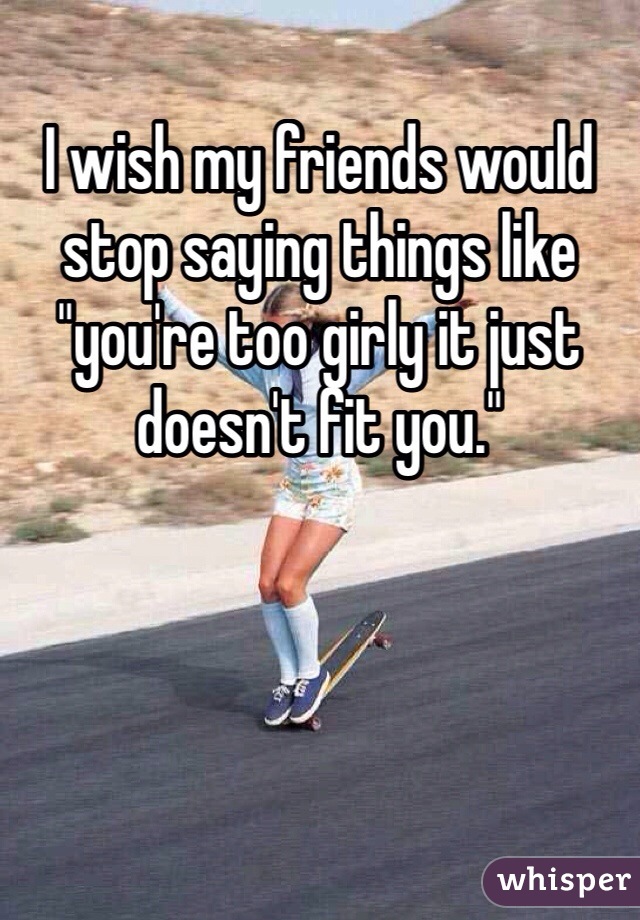 I wish my friends would stop saying things like "you're too girly it just doesn't fit you."