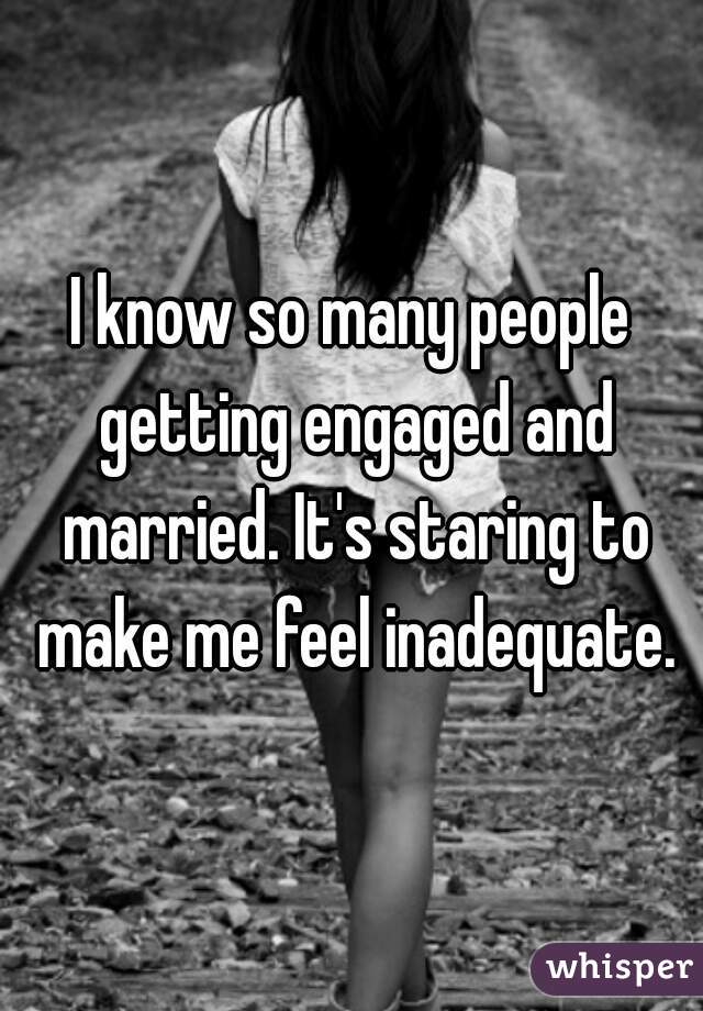 I know so many people getting engaged and married. It's staring to make me feel inadequate.