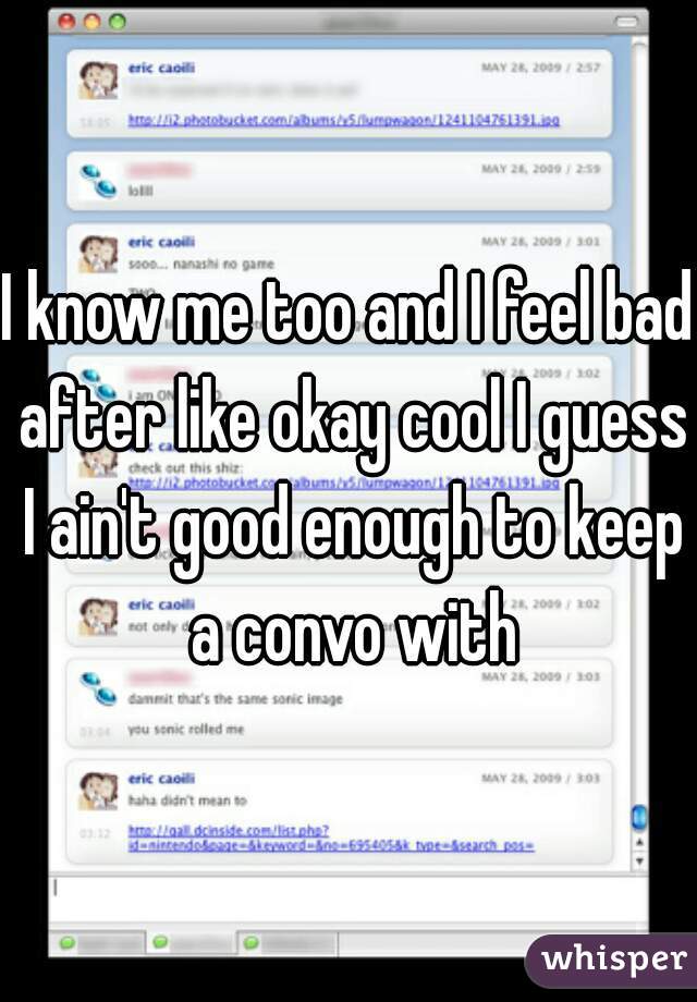 I know me too and I feel bad after like okay cool I guess I ain't good enough to keep a convo with