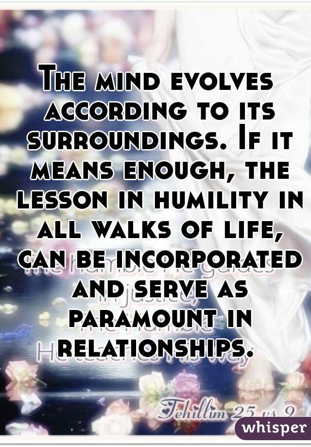The mind evolves according to its surroundings. If it means enough, the lesson in humility in all walks of life, can be incorporated and serve as paramount in relationships. 