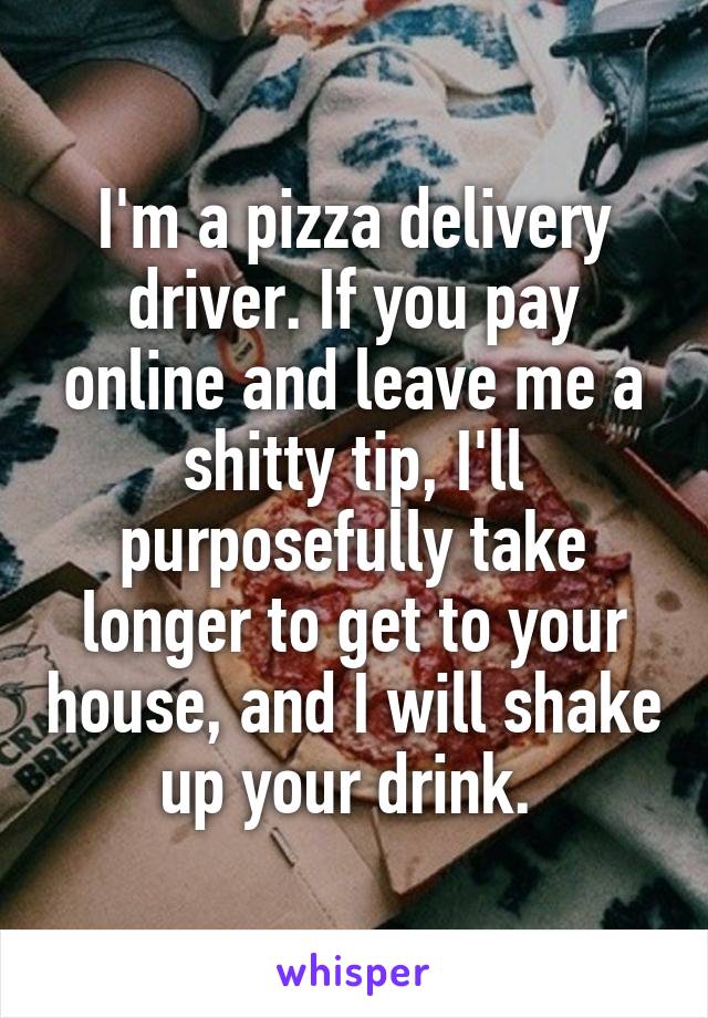 I'm a pizza delivery driver. If you pay online and leave me a shitty tip, I'll purposefully take longer to get to your house, and I will shake up your drink. 