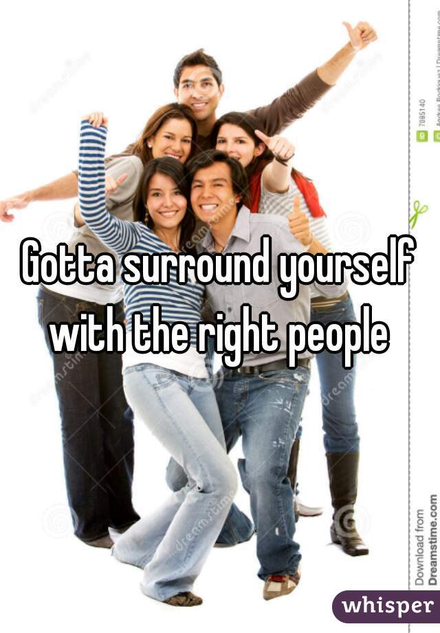 Gotta surround yourself
 with the right people 